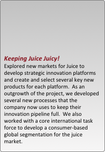 





keeping juice juicy!  
explored new markets for juice to develop strategic innovation platforms and create and select several key new products for each platform.  as an outgrowth of the project, we developed several new processes that the company now uses to keep their innovation pipeline full.  we also worked with a core international task force to develop a consumer-based global segmentation for the juice market.
