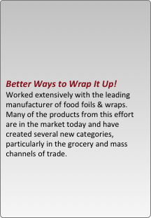 





better ways to wrap it up!   worked extensively with the leading manufacturer of food foils & wraps.  many of the products from this effort are in the market today and have created several new categories, particularly in the grocery and mass channels of trade. 
