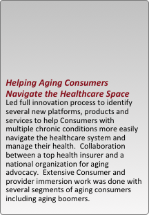 





helping aging consumers navigate the healthcare space  
led full innovation process to identify several new platforms, products and services to help consumers with multiple chronic conditions more easily navigate the healthcare system and manage their health.  collaboration between a top health insurer and a national organization for aging advocacy.  extensive consumer and provider immersion work was done with several segments of aging consumers including aging boomers.