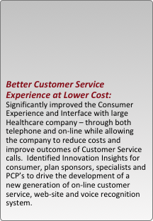 





better customer service experience at lower cost: significantly improved the consumer experience and interface with large healthcare company ?C through both telephone and on-line while allowing the company to reduce costs and improve outcomes of customer service calls.  identified innovation insights for consumer, plan sponsors, specialists and pcp??s to drive the development of a new generation of on-line customer service, web-site and voice recognition system.