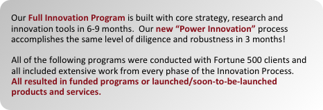 our full innovation program is built with core strategy, research and innovation tools in 6-9 months.  our new ??power innovation?? process accomplishes the same level of diligence and robustness in 3 months!

all of the following programs were conducted with fortune 500 clients and all included extensive work from every phase of the innovation process.
all resulted in funded programs or launched/soon-to-be-launched products and services.