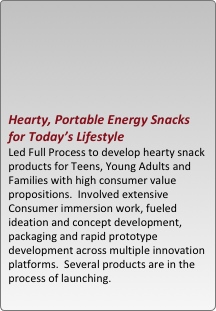 





hearty, portable energy snacks for today??s lifestyle
led full process to develop hearty snack products for teens, young adults and families with high consumer value propositions.  involved extensive consumer immersion work, fueled ideation and concept development, packaging and rapid prototype development across multiple innovation platforms.  several products are in the process of launching.