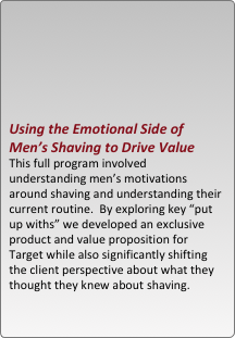 





using the emotional side of men??s shaving to drive value
this full program involved understanding men??s motivations around shaving and understanding their current routine.  by exploring key ??put up withs?? we developed an exclusive product and value proposition for target while also significantly shifting the client perspective about what they thought they knew about shaving.