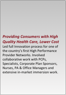 





providing consumers with high quality health care, lower cost
led full innovation process for one of the country??s first high performance provider networks. involved collaborative work with pcps, specialists, corporate plan sponsors, nurses, pa & office managers and extensive in-market immersion work.