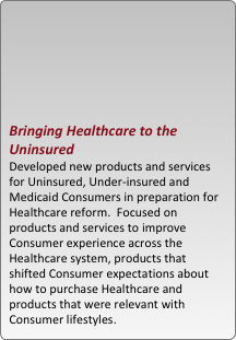 





bringing healthcare to the uninsured
developed new products and services for uninsured, under-insured and medicaid consumers in preparation for healthcare reform.  focused on products and services to improve consumer experience across the healthcare system, products that shifted consumer expectations about how to purchase healthcare and  products that were relevant with consumer lifestyles.